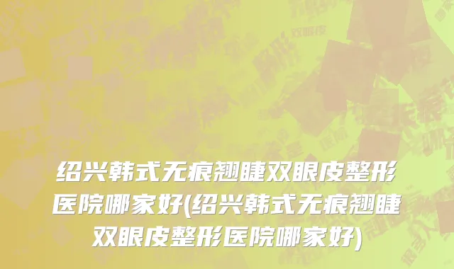 绍兴韩式无痕翘睫双眼皮整形医院哪家好(绍兴韩式无痕翘睫双眼皮整形医院哪家好)