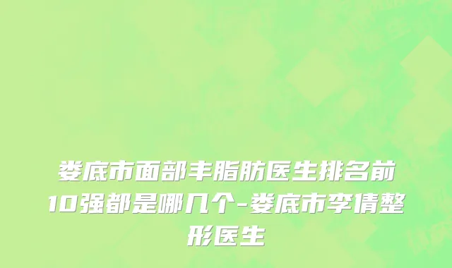 娄底市面部丰脂肪医生排名前10强都是哪几个-娄底市李倩整形医生