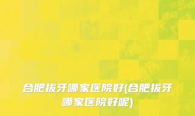 合肥拔牙哪家医院好(合肥拔牙哪家医院好呢)
