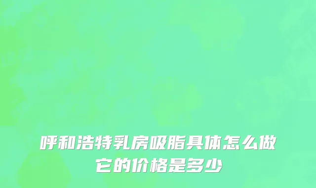 呼和浩特乳房吸脂具体怎么做它的价格是多少