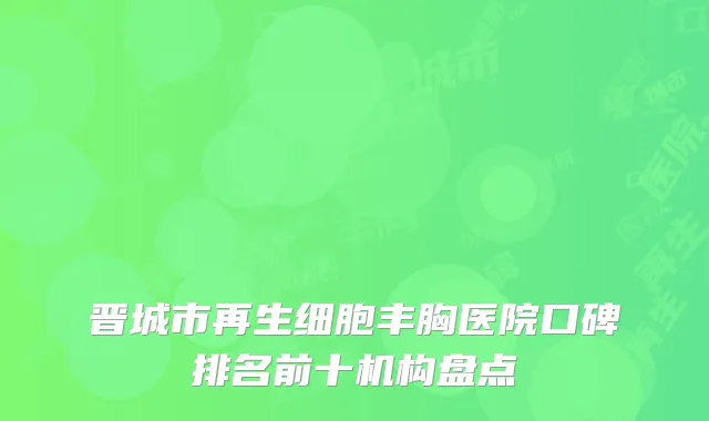 晋城市再生细胞丰胸医院口碑排名前十机构盘点