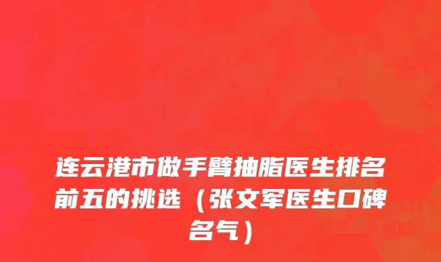 连云港市做手臂抽脂医生排名前五的挑选（张文军医生口碑名气）