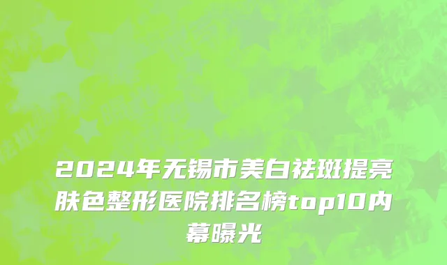 2024年无锡市美白祛斑提亮肤色整形医院排名榜top10内幕曝光