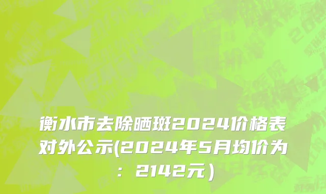 衡水市去除晒斑2024价格表对外公示(2024年5月均价为：2142元）