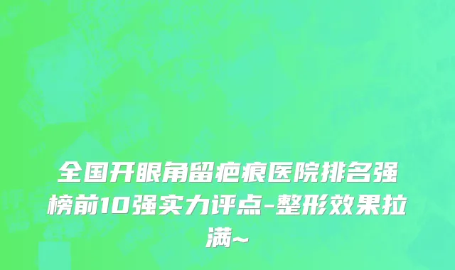 全国开眼角留疤痕医院排名强榜前10强实力评点-整形效果拉满~