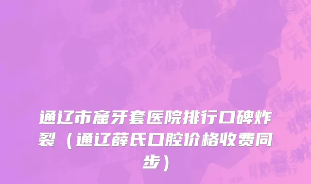 通辽市窟牙套医院排行口碑炸裂（通辽薛氏口腔价格收费同步）