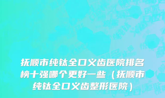 抚顺市纯钛全口义齿医院排名榜十强哪个更好一些（抚顺市纯钛全口义齿整形医院）