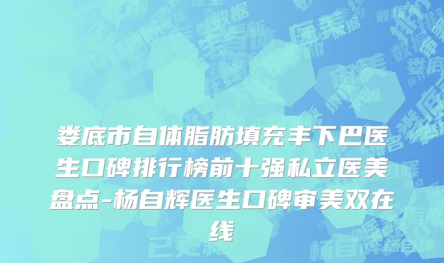 娄底市自体脂肪填充丰下巴医生口碑排行榜前十强私立医美盘点-杨自辉医生口碑审美双在线