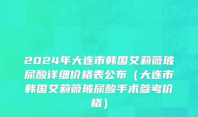 2024年大连市韩国艾莉薇玻尿酸详细价格表公布（大连市韩国艾莉薇玻尿酸手术参考价格）