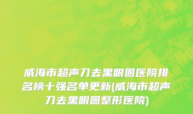 威海市超声刀去黑眼圈医院排名榜十强名单更新(威海市超声刀去黑眼圈整形医院)