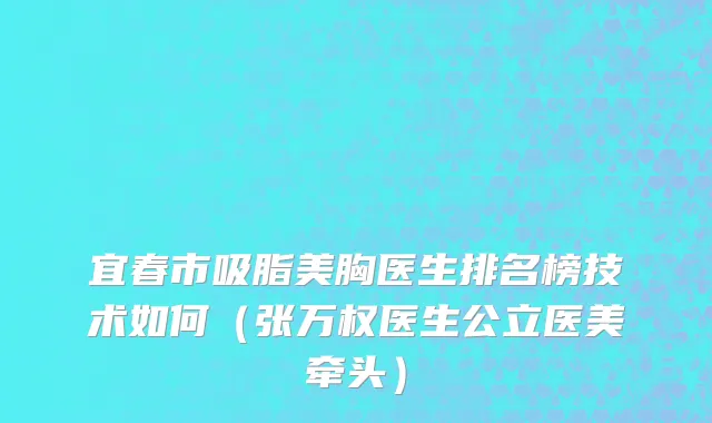 宜春市吸脂美胸医生排名榜技术如何（张万权医生公立医美牵头）