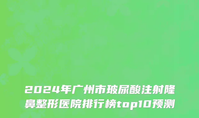 2024年广州市玻尿酸注射隆鼻整形医院排行榜top10预测