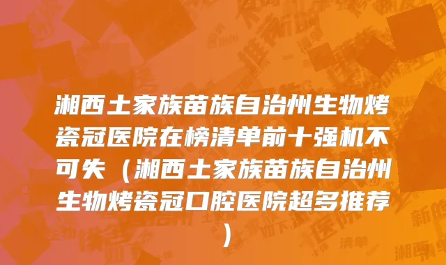 湘西土家族苗族自治州生物烤瓷冠医院在榜清单前十强机不可失（湘西土家族苗族自治州生物烤瓷冠口腔医院超多推荐）