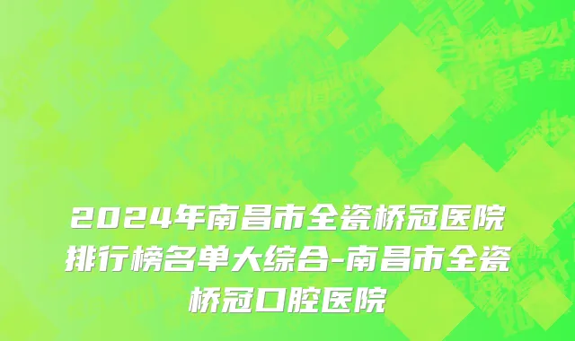 2024年南昌市全瓷桥冠医院排行榜名单大综合-南昌市全瓷桥冠口腔医院