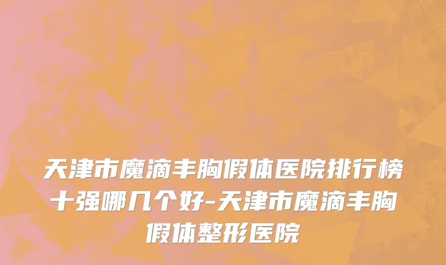 天津市魔滴丰胸假体医院排行榜十强哪几个好-天津市魔滴丰胸假体整形医院