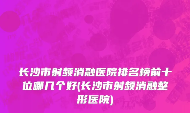 长沙市射频消融医院排名榜前十位哪几个好(长沙市射频消融整形医院)