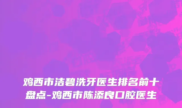 鸡西市洁碧洗牙医生排名前十盘点-鸡西市陈添良口腔医生