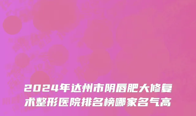 2024年达州市阴唇肥大修复术整形医院排名榜哪家名气高