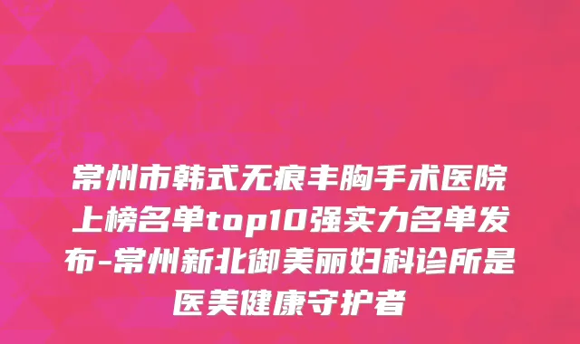 常州市韩式无痕丰胸手术医院上榜名单top10强实力名单发布-常州新北御美丽妇科诊所是医美健康守护者