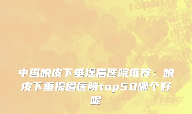 中国眼皮下垂提眉医院推荐：眼皮下垂提眉医院top50哪个好呢
