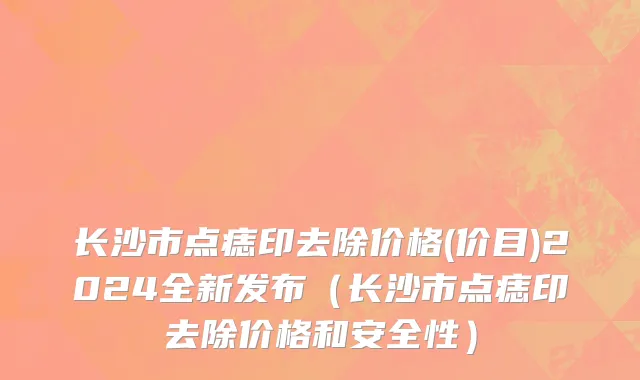 长沙市点痣印去除价格(价目)2024全新发布（长沙市点痣印去除价格和安全性）