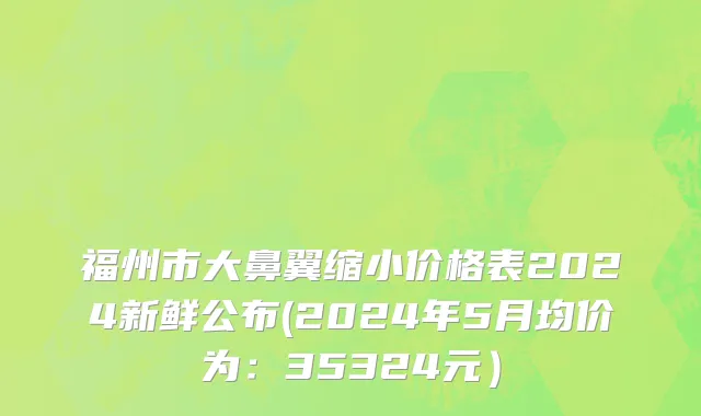 福州市大鼻翼缩小价格表2024新鲜公布(2024年5月均价为：35324元）