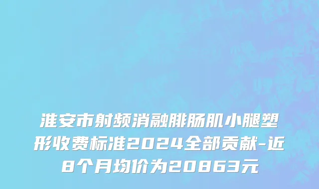 淮安市射频消融腓肠肌小腿塑形收费标准2024全部贡献-近8个月均价为20863元