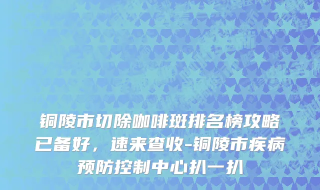 铜陵市切除咖啡斑排名榜攻略已备好，速来查收-铜陵市疾病预防控制中心扒一扒