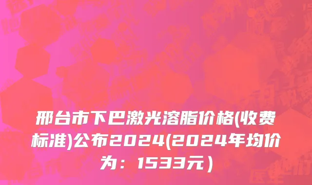 邢台市下巴激光溶脂价格(收费标准)公布2024(2024年均价为：1533元）