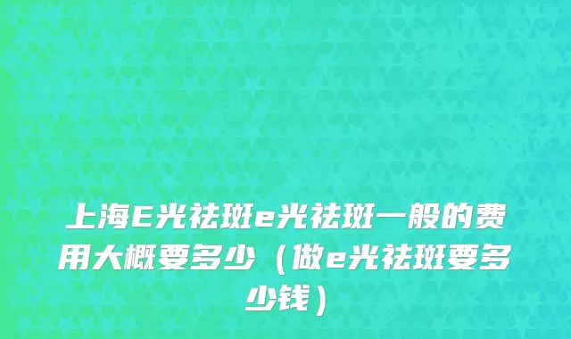 上海E光祛斑e光祛斑一般的费用大概要多少（做e光祛斑要多少钱）