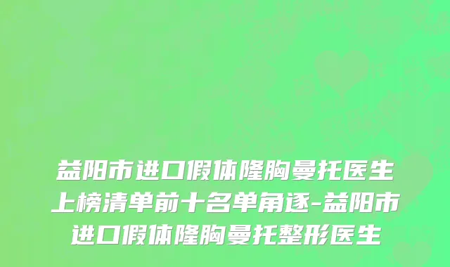 益阳市进口假体隆胸曼托医生上榜清单前十名单角逐-益阳市进口假体隆胸曼托整形医生