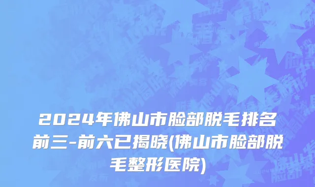 2024年佛山市脸部脱毛排名前三-前六已揭晓(佛山市脸部脱毛整形医院)
