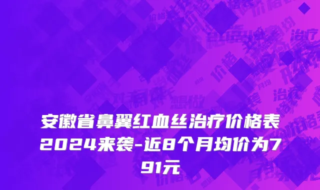 安徽省鼻翼红血丝治疗价格表2024来袭-近8个月均价为791元