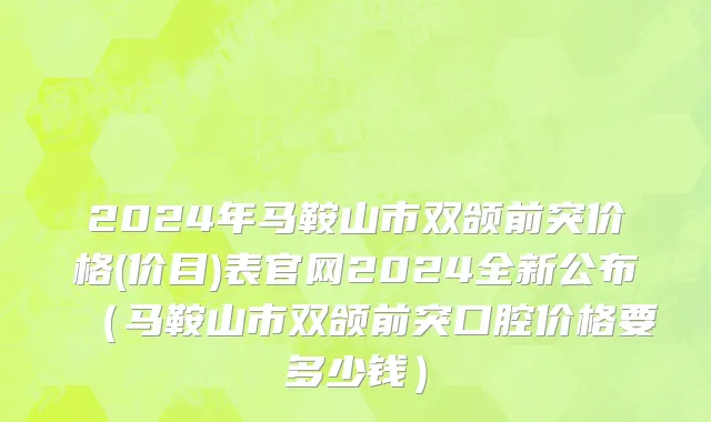 2024年马鞍山市双颌前突价格(价目)表官网2024全新公布（马鞍山市双颌前突口腔价格要多少钱）