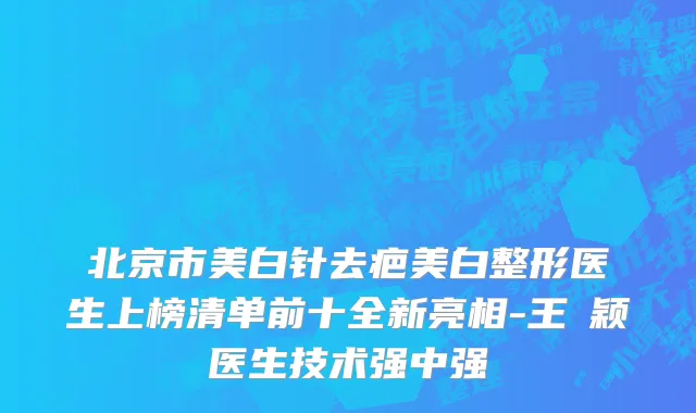 北京市美白针去疤美白整形医生上榜清单前十全新亮相-王玥颖医生技术强中强