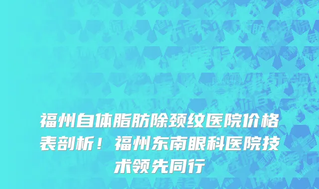 福州自体脂肪除颈纹医院价格表剖析！福州东南眼科医院技术领先同行