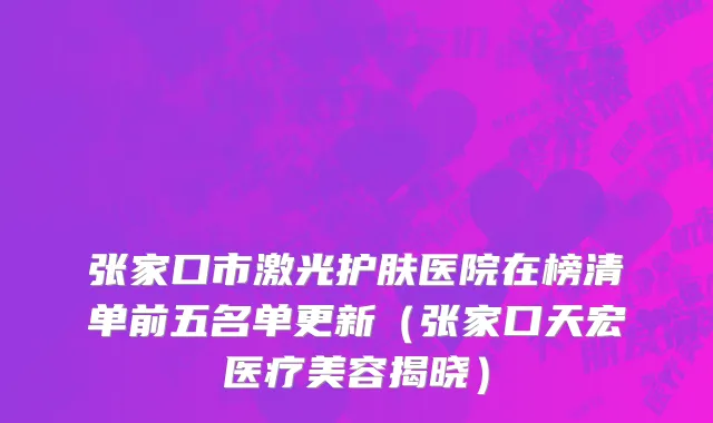张家口市激光护肤医院在榜清单前五名单更新（张家口天宏医疗美容揭晓）
