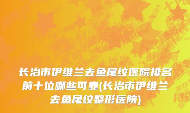长治市伊维兰去鱼尾纹医院排名前十位哪些可靠(长治市伊维兰去鱼尾纹整形医院)