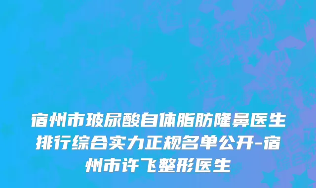 宿州市玻尿酸自体脂肪隆鼻医生排行综合实力正规名单公开-宿州市许飞整形医生