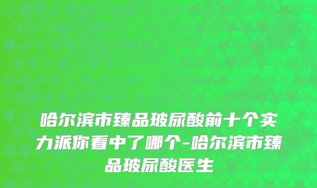 哈尔滨市臻品玻尿酸前十个实力派你看中了哪个-哈尔滨市臻品玻尿酸医生