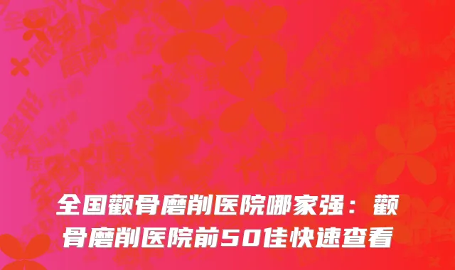 全国颧骨磨削医院哪家强：颧骨磨削医院前50佳快速查看