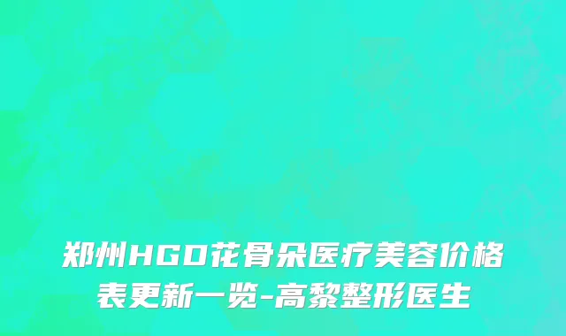 郑州HGD花骨朵医疗美容价格表更新一览-高黎整形医生