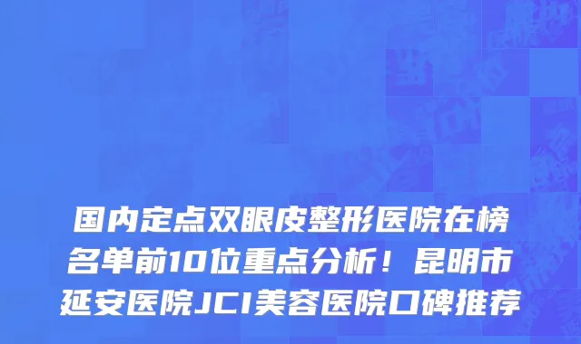 国内定点双眼皮整形医院在榜名单前10位重点分析!昆明市延安医院JCI美容医院口碑推荐