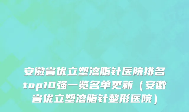 安徽省优立塑溶脂针医院排名top10强一览名单更新（安徽省优立塑溶脂针整形医院）