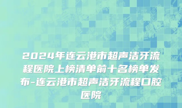 2024年连云港市超声洁牙流程医院上榜清单前十名榜单发布-连云港市超声洁牙流程口腔医院