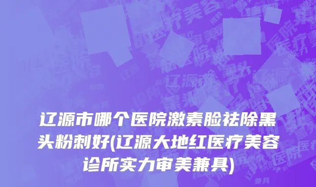辽源市哪个医院激素脸祛除黑头粉刺好(辽源大地红医疗美容诊所实力审美兼具)