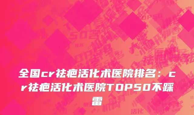 全国cr祛疤活化术医院排名：cr祛疤活化术医院TOP50不踩雷