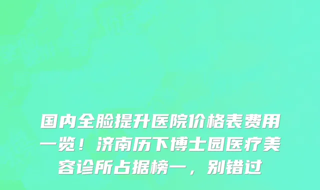 国内全脸提升医院价格表费用一览！济南历下博士园医疗美容诊所占据榜一，别错过