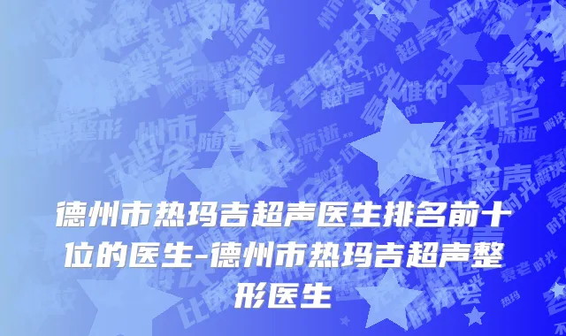 德州市热玛吉超声医生排名前十位的医生-德州市热玛吉超声整形医生
