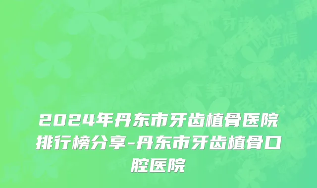 2024年丹东市牙齿植骨医院排行榜分享-丹东市牙齿植骨口腔医院